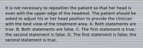 It is not necessary to reposition the patient so that her head is even with the upper edge of the headrest. The patient should be asked to adjust his or her head position to provide the clinician with the best view of the treatment area. A. Both statements are true. B. Both statements are false. C. The first statement is true; the second statement is false. D. The first statement is false; the second statement is true.