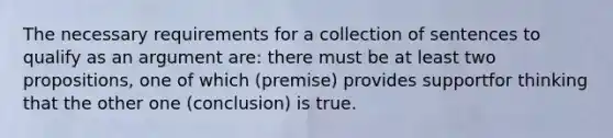 The necessary requirements for a collection of sentences to qualify as an argument are: there must be at least two propositions, one of which (premise) provides supportfor thinking that the other one (conclusion) is true.