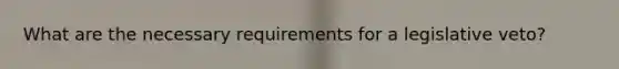 What are the necessary requirements for a legislative veto?