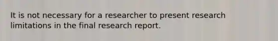 It is not necessary for a researcher to present research limitations in the final research report.