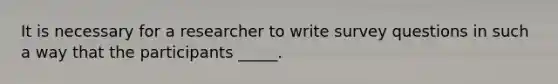 It is necessary for a researcher to write survey questions in such a way that the participants _____.