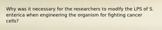 Why was it necessary for the researchers to modify the LPS of S. enterica when engineering the organism for fighting cancer cells?