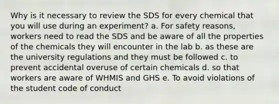 Why is it necessary to review the SDS for every chemical that you will use during an experiment? a. For safety reasons, workers need to read the SDS and be aware of all the properties of the chemicals they will encounter in the lab b. as these are the university regulations and they must be followed c. to prevent accidental overuse of certain chemicals d. so that workers are aware of WHMIS and GHS e. To avoid violations of the student code of conduct