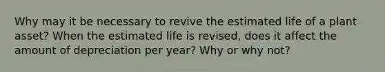 Why may it be necessary to revive the estimated life of a plant asset? When the estimated life is revised, does it affect the amount of depreciation per year? Why or why not?