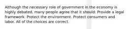 Although the necessary role of government in the economy is highly debated, many people agree that it should: Provide a legal framework. Protect the environment. Protect consumers and labor. All of the choices are correct.