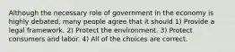 Although the necessary role of government in the economy is highly debated, many people agree that it should 1) Provide a legal framework. 2) Protect the environment. 3) Protect consumers and labor. 4) All of the choices are correct.