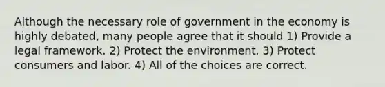 Although the necessary role of government in the economy is highly debated, many people agree that it should 1) Provide a legal framework. 2) Protect the environment. 3) Protect consumers and labor. 4) All of the choices are correct.