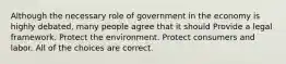 Although the necessary role of government in the economy is highly debated, many people agree that it should Provide a legal framework. Protect the environment. Protect consumers and labor. All of the choices are correct.