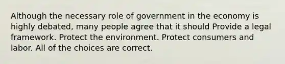 Although the necessary role of government in the economy is highly debated, many people agree that it should Provide a legal framework. Protect the environment. Protect consumers and labor. All of the choices are correct.