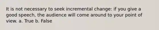 It is not necessary to seek incremental change: if you give a good speech, the audience will come around to your point of view. a. True b. False