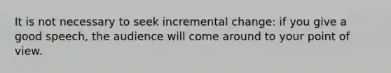 It is not necessary to seek incremental change: if you give a good speech, the audience will come around to your point of view.