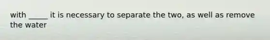 with _____ it is necessary to separate the two, as well as remove the water