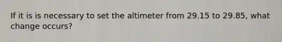 If it is is necessary to set the altimeter from 29.15 to 29.85, what change occurs?