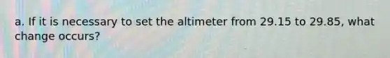 a. If it is necessary to set the altimeter from 29.15 to 29.85, what change occurs?