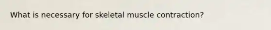 What is necessary for skeletal muscle contraction?