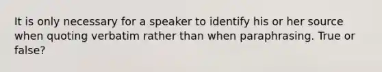 It is only necessary for a speaker to identify his or her source when quoting verbatim rather than when paraphrasing. True or false?