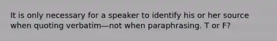 It is only necessary for a speaker to identify his or her source when quoting verbatim—not when paraphrasing. T or F?