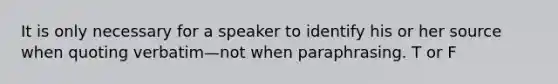 It is only necessary for a speaker to identify his or her source when quoting verbatim—not when paraphrasing. T or F