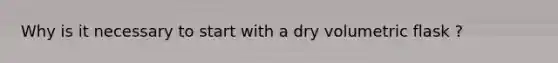 Why is it necessary to start with a dry volumetric flask ?