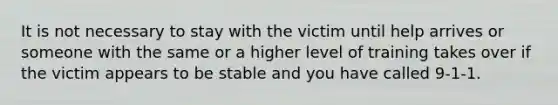 It is not necessary to stay with the victim until help arrives or someone with the same or a higher level of training takes over if the victim appears to be stable and you have called 9-1-1.