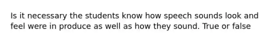 Is it necessary the students know how speech sounds look and feel were in produce as well as how they sound. True or false