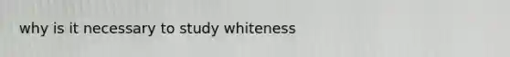 why is it necessary to study whiteness