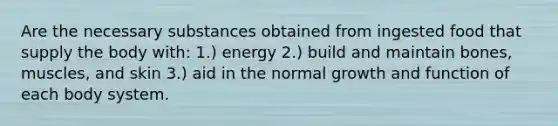 Are the necessary substances obtained from ingested food that supply the body with: 1.) energy 2.) build and maintain bones, muscles, and skin 3.) aid in the normal growth and function of each body system.