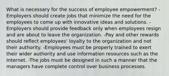 What is necessary for the success of employee empowerment? -Employers should create jobs that minimize the need for the employees to come up with innovative ideas and solutions. -Employers should provide feedback only when employees resign and are about to leave the organization. -Pay and other rewards should reflect employees' loyalty to the organization and not their authority. -Employees must be properly trained to exert their wider authority and use information resources such as the Internet. -The jobs must be designed in such a manner that the managers have complete control over business processes.