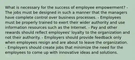 What is necessary for the success of employee empowerment? - The jobs must be designed in such a manner that the managers have complete control over business processes. - Employees must be properly trained to exert their wider authority and use information resources such as the Internet. - Pay and other rewards should reflect employees' loyalty to the organization and not their authority. - Employers should provide feedback only when employees resign and are about to leave the organization. - Employers should create jobs that minimize the need for the employees to come up with innovative ideas and solutions.