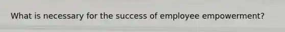 What is necessary for the success of employee empowerment?