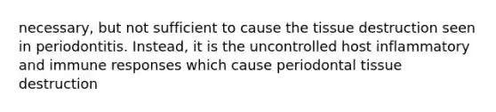 necessary, but not sufficient to cause the tissue destruction seen in periodontitis. Instead, it is the uncontrolled host inflammatory and immune responses which cause periodontal tissue destruction