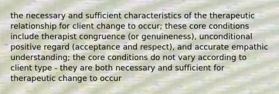 the necessary and sufficient characteristics of the therapeutic relationship for client change to occur; these core conditions include therapist congruence (or genuineness), unconditional positive regard (acceptance and respect), and accurate empathic understanding; the core conditions do not vary according to client type - they are both necessary and sufficient for therapeutic change to occur