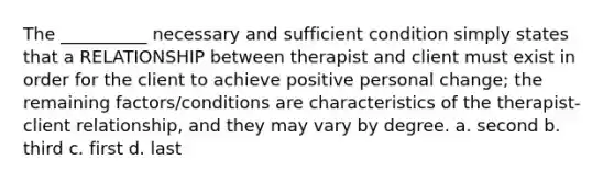 The __________ necessary and sufficient condition simply states that a RELATIONSHIP between therapist and client must exist in order for the client to achieve positive personal change; the remaining factors/conditions are characteristics of the therapist-client relationship, and they may vary by degree. a. second b. third c. first d. last