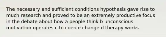 The necessary and sufficient conditions hypothesis gave rise to much research and proved to be an extremely productive focus in the debate about how a people think b unconscious motivation operates c to coerce change d therapy works