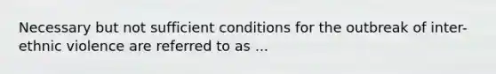 Necessary but not sufficient conditions for the outbreak of inter-ethnic violence are referred to as ...