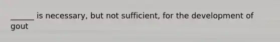 ______ is necessary, but not sufficient, for the development of gout