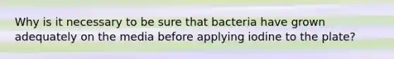 Why is it necessary to be sure that bacteria have grown adequately on the media before applying iodine to the plate?