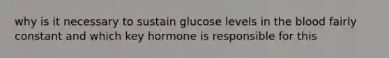 why is it necessary to sustain glucose levels in the blood fairly constant and which key hormone is responsible for this