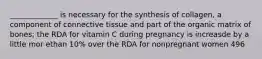 _____________ is necessary for the synthesis of collagen, a component of connective tissue and part of the organic matrix of bones; the RDA for vitamin C during pregnancy is increasde by a little mor ethan 10% over the RDA for nonpregnant women 496