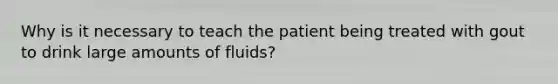 Why is it necessary to teach the patient being treated with gout to drink large amounts of fluids?