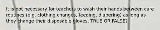 It is not necessary for teachers to wash their hands between care routines (e.g. clothing changes, feeding, diapering) as long as they change their disposable gloves. TRUE OR FALSE?