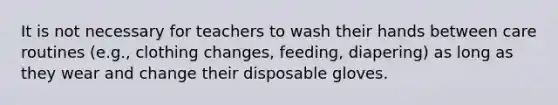 It is not necessary for teachers to wash their hands between care routines (e.g., clothing changes, feeding, diapering) as long as they wear and change their disposable gloves.