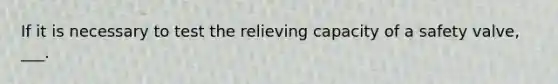 If it is necessary to test the relieving capacity of a safety valve, ___.