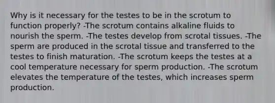 Why is it necessary for the testes to be in the scrotum to function properly? -The scrotum contains alkaline fluids to nourish the sperm. -The testes develop from scrotal tissues. -The sperm are produced in the scrotal tissue and transferred to the testes to finish maturation. -The scrotum keeps the testes at a cool temperature necessary for sperm production. -The scrotum elevates the temperature of the testes, which increases sperm production.