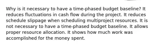 Why is it necessary to have a time-phased budget baseline? It reduces fluctuations in cash flow during the project. It reduces schedule slippage when scheduling multiproject resources. It is not necessary to have a time-phased budget baseline. It allows proper resource allocation. It shows how much work was accomplished for the money spent.