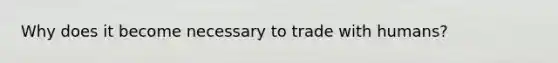 Why does it become necessary to trade with humans?