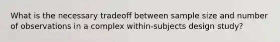 What is the necessary tradeoff between sample size and number of observations in a complex within-subjects design study?