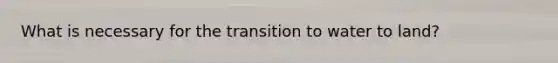 What is necessary for the transition to water to land?