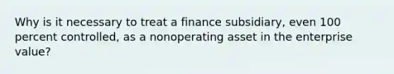 Why is it necessary to treat a finance subsidiary, even 100 percent controlled, as a nonoperating asset in the enterprise value?