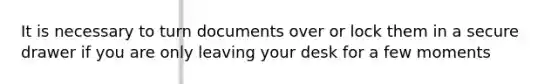 It is necessary to turn documents over or lock them in a secure drawer if you are only leaving your desk for a few moments